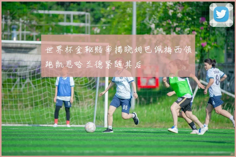 世界杯金靴赔率揭晓姆巴佩梅西领跑凯恩哈兰德紧随其后