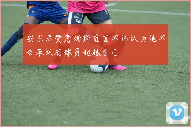 安东尼赞詹姆斯直言不讳认为他不会承认有球员超越自己
