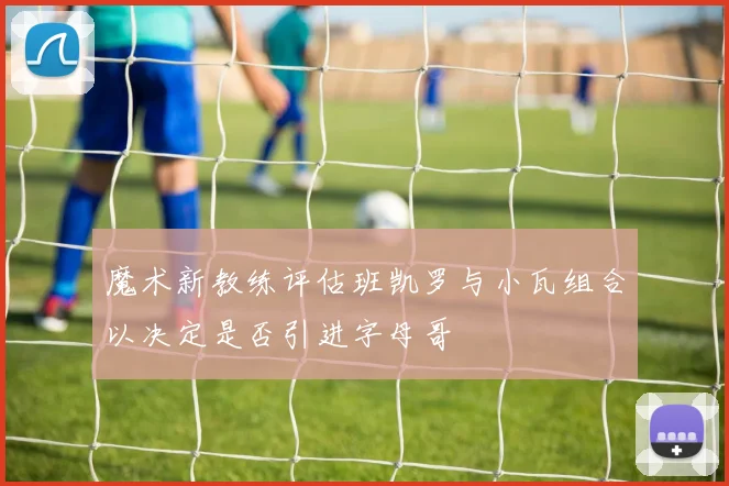 魔术新教练评估班凯罗与小瓦组合以决定是否引进字母哥