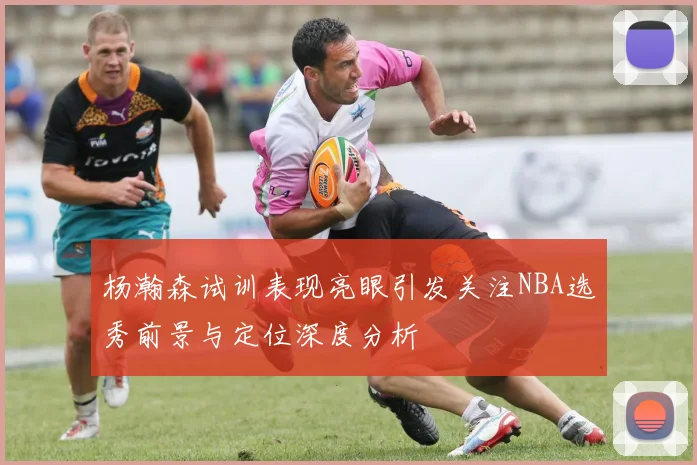 杨瀚森试训表现亮眼引发关注NBA选秀前景与定位深度分析