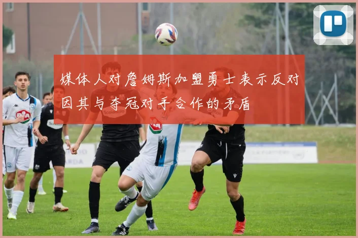 媒体人对詹姆斯加盟勇士表示反对因其与夺冠对手合作的矛盾