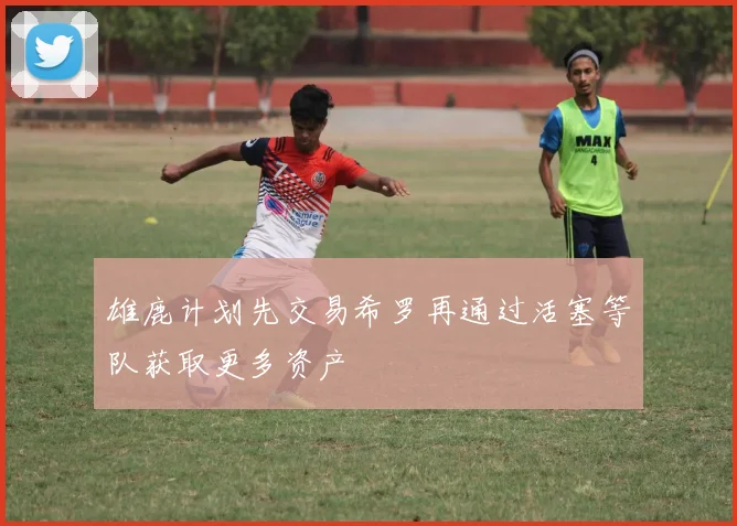 雄鹿计划先交易希罗再通过活塞等队获取更多资产