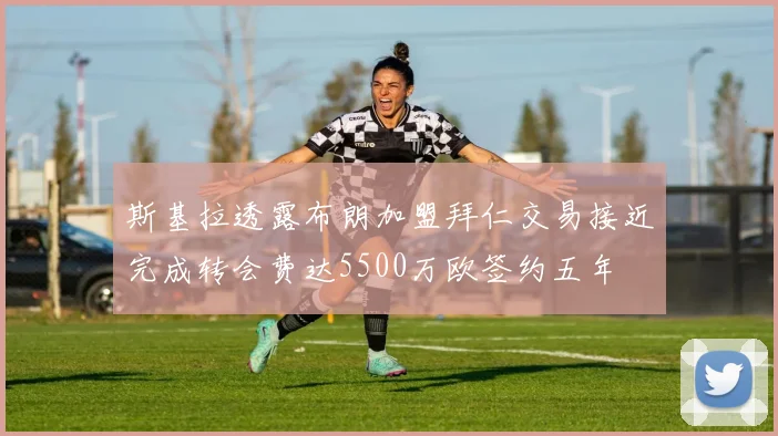 斯基拉透露布朗加盟拜仁交易接近完成转会费达5500万欧签约五年