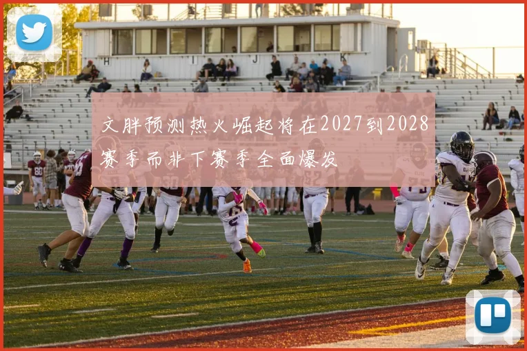 文胖预测热火崛起将在2027到2028赛季而非下赛季全面爆发