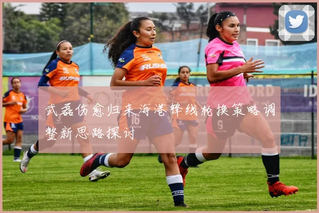 武磊伤愈归来海港锋线轮换策略调整新思路探讨
