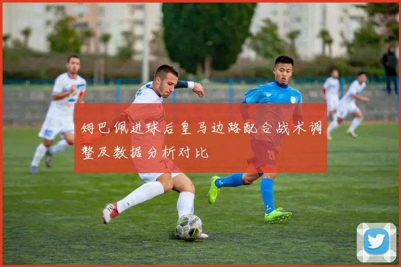 姆巴佩进球后皇马边路配合战术调整及数据分析对比