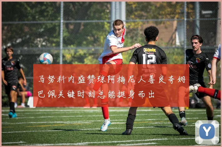 马努科内盛赞琼阿梅尼人善良夸姆巴佩关键时刻总能挺身而出