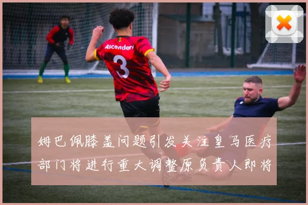 姆巴佩膝盖问题引发关注皇马医疗部门将进行重大调整原负责人即将离任