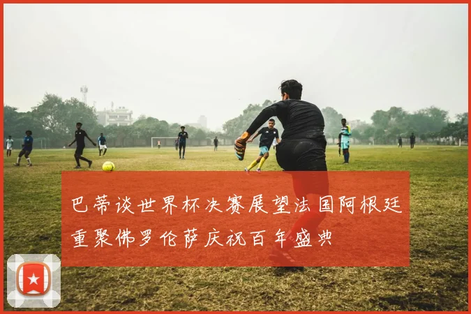 巴蒂谈世界杯决赛展望法国阿根廷重聚佛罗伦萨庆祝百年盛典