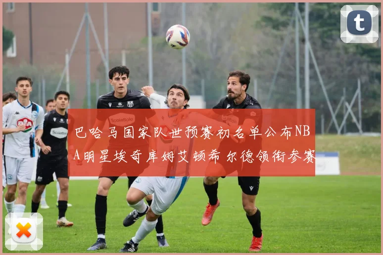 巴哈马国家队世预赛初名单公布NBA明星埃奇库姆艾顿希尔德领衔参赛阵容